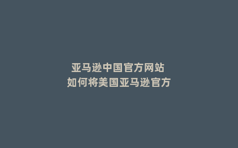 亚马逊中国官方网站 如何将美国亚马逊官方网站设置为中文版