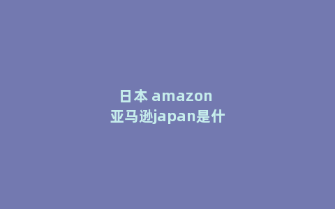 日本 amazon 亚马逊japan是什么意思是日亚吗