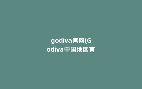 godiva官网(Godiva中国地区官方网站是多少)