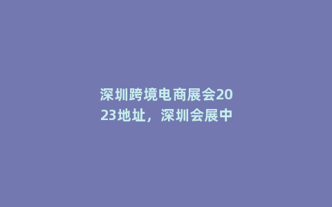 深圳跨境电商展会2023地址，深圳会展中心2023年8月展会